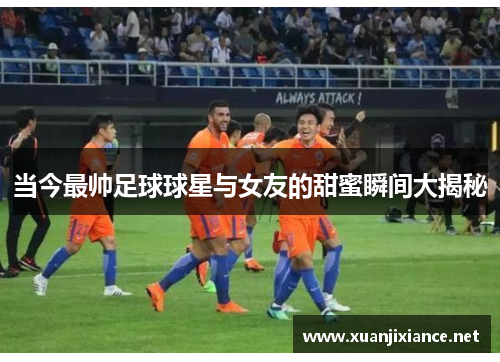 当今最帅足球球星与女友的甜蜜瞬间大揭秘
